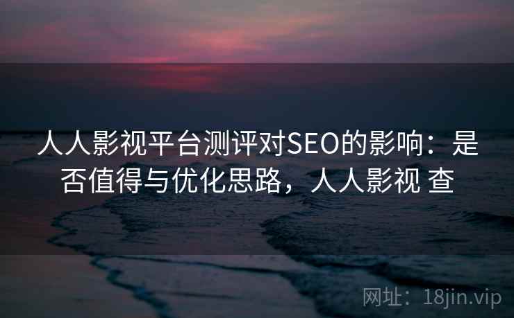 人人影视平台测评对SEO的影响：是否值得与优化思路，人人影视 查