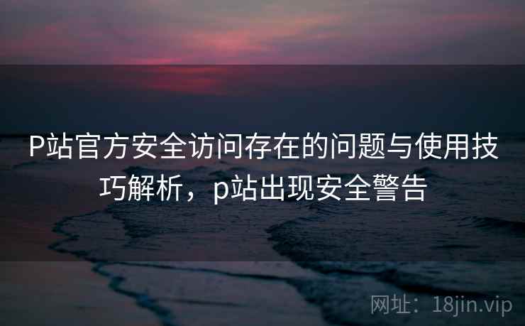 P站官方安全访问存在的问题与使用技巧解析，p站出现安全警告