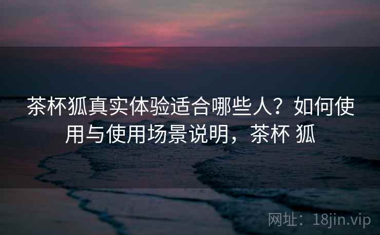 茶杯狐真实体验适合哪些人？如何使用与使用场景说明，茶杯 狐