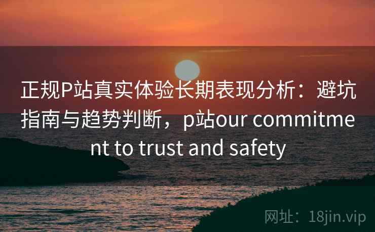 正规P站真实体验长期表现分析：避坑指南与趋势判断，p站our commitment to trust and safety