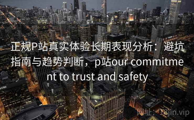 正规P站真实体验长期表现分析：避坑指南与趋势判断，p站our commitment to trust and safety