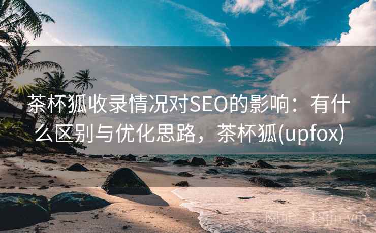 茶杯狐收录情况对SEO的影响：有什么区别与优化思路，茶杯狐(upfox)