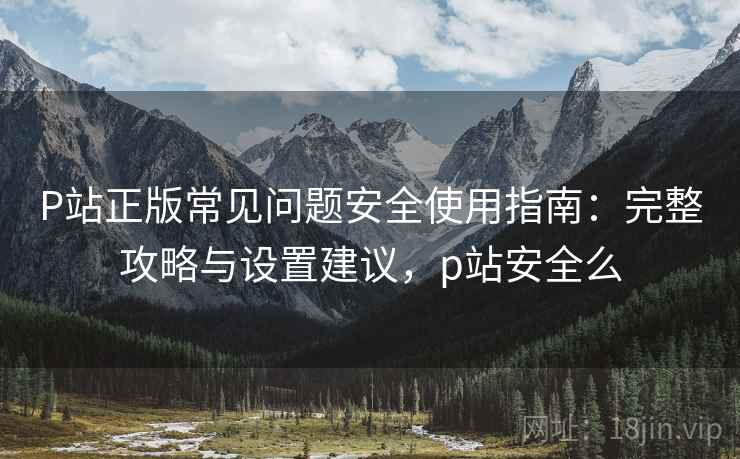 P站正版常见问题安全使用指南：完整攻略与设置建议，p站安全么