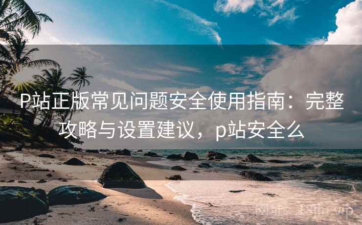 P站正版常见问题安全使用指南：完整攻略与设置建议，p站安全么