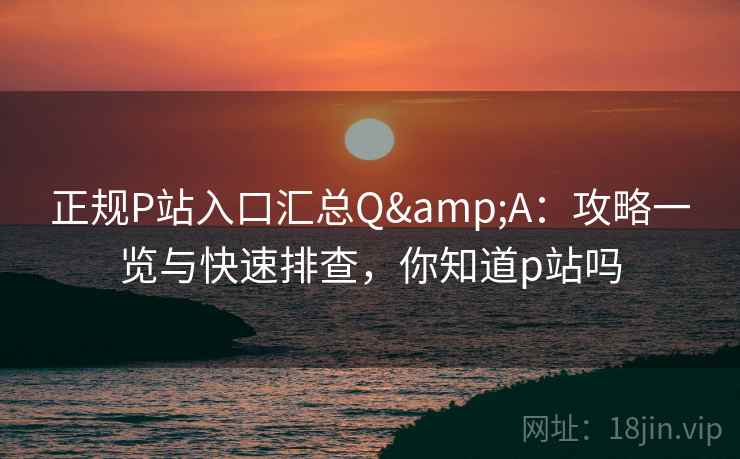 正规P站入口汇总Q&A：攻略一览与快速排查，你知道p站吗