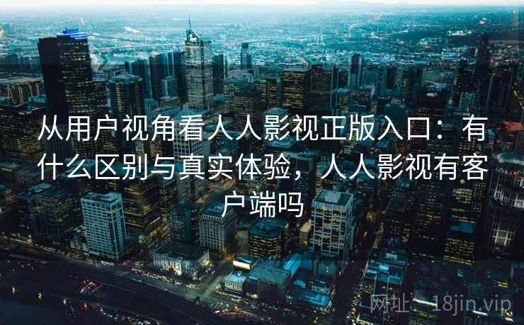 从用户视角看人人影视正版入口：有什么区别与真实体验，人人影视有客户端吗