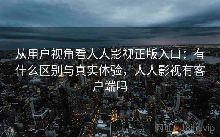 从用户视角看人人影视正版入口：有什么区别与真实体验，人人影视有客户端吗