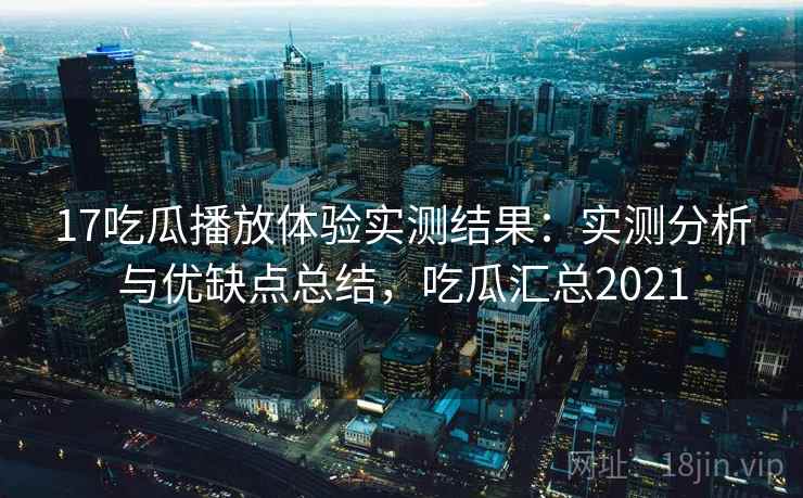 17吃瓜播放体验实测结果：实测分析与优缺点总结，吃瓜汇总2021