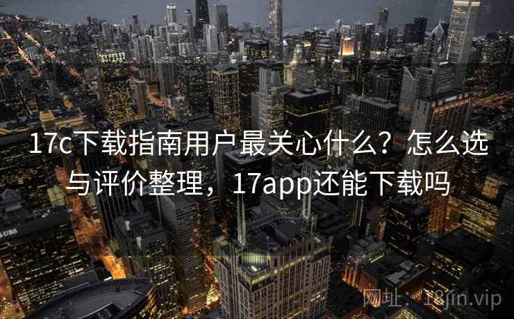 17c下载指南用户最关心什么？怎么选与评价整理，17app还能下载吗