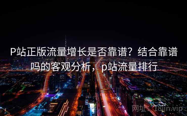 P站正版流量增长是否靠谱？结合靠谱吗的客观分析，p站流量排行