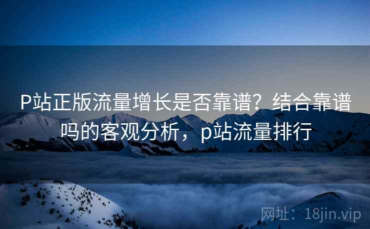 P站正版流量增长是否靠谱？结合靠谱吗的客观分析，p站流量排行
