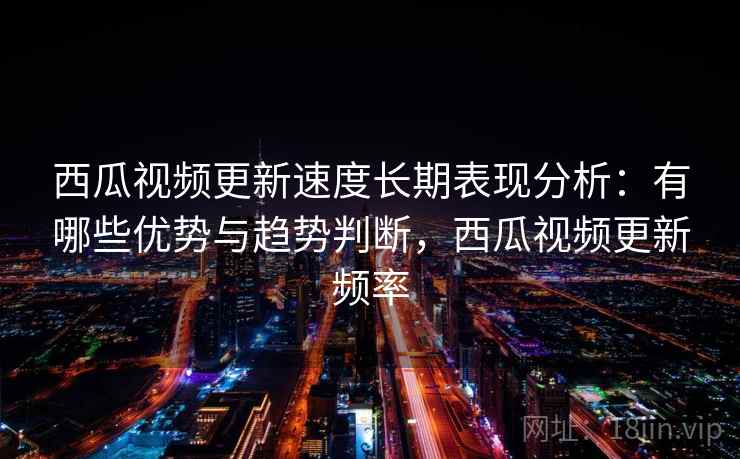 西瓜视频更新速度长期表现分析：有哪些优势与趋势判断，西瓜视频更新频率
