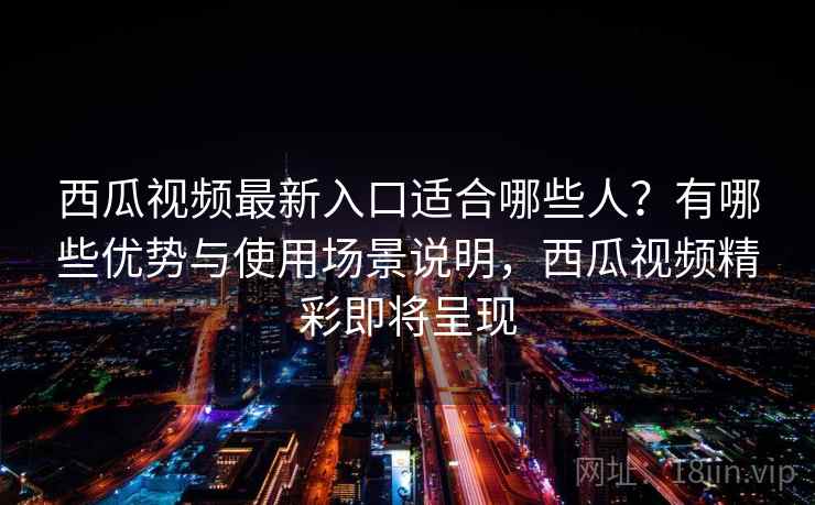 西瓜视频最新入口适合哪些人？有哪些优势与使用场景说明，西瓜视频精彩即将呈现
