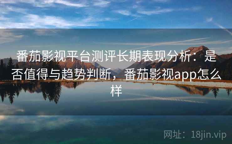 番茄影视平台测评长期表现分析：是否值得与趋势判断，番茄影视app怎么样