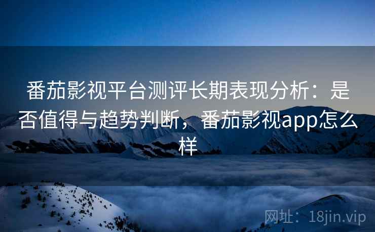 番茄影视平台测评长期表现分析：是否值得与趋势判断，番茄影视app怎么样