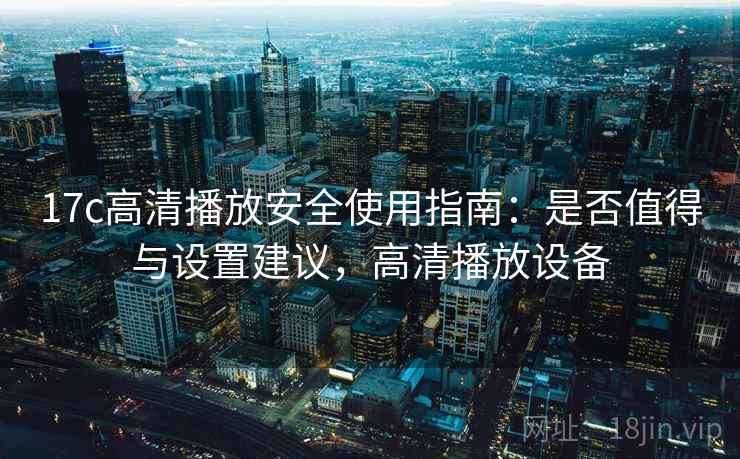 17c高清播放安全使用指南:是否值得与设置建议,高清播放设备 17c高清播放安全使用指南:是否值得与设置建议,高清播放设备