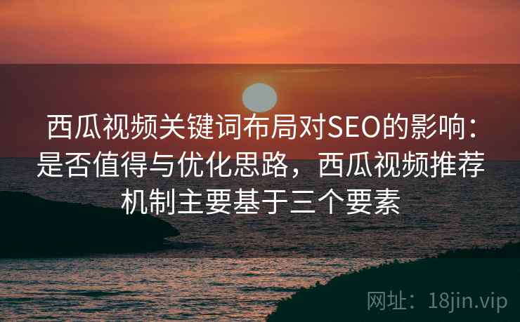 西瓜视频关键词布局对SEO的影响：是否值得与优化思路，西瓜视频推荐机制主要基于三个要素