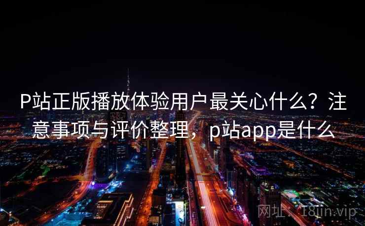 P站正版播放体验用户最关心什么?注意事项与评价整理,p站app是什么 P站正版播放体验用户最关心什么?注意事项与评价整理,p站app是什么