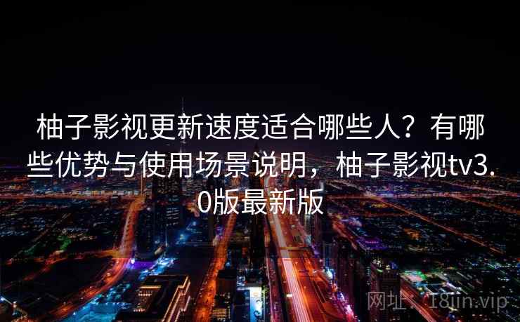 柚子影视更新速度适合哪些人？有哪些优势与使用场景说明，柚子影视tv3.0版最新版