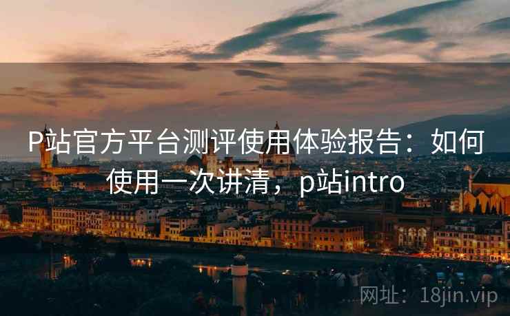 P站官方平台测评使用体验报告:如何使用一次讲清,p站intro P站官方平台测评使用体验报告:如何使用一次讲清,p站intro