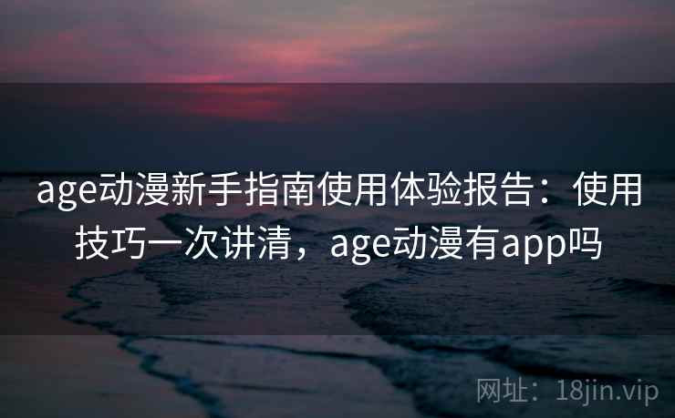 age动漫新手指南使用体验报告：使用技巧一次讲清，age动漫有app吗