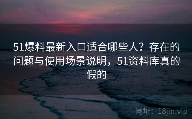 51爆料最新入口适合哪些人？存在的问题与使用场景说明，51资料库真的假的