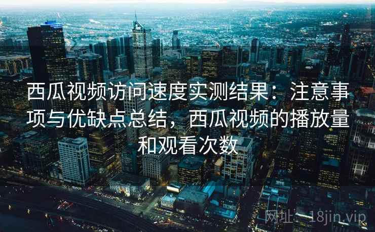 西瓜视频访问速度实测结果：注意事项与优缺点总结，西瓜视频的播放量和观看次数