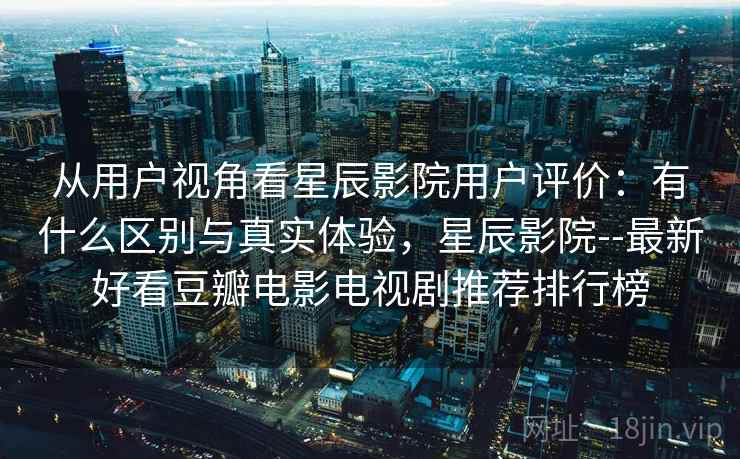 从用户视角看星辰影院用户评价:有什么区别与真实体验,星辰影院--最新好看豆瓣电影电视剧推荐排行榜 从用户视角看星辰影院用户评价:有什么区别与真实体验,星辰影院--最新好看豆瓣电影电视剧推荐排行榜