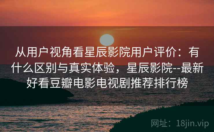 从用户视角看星辰影院用户评价：有什么区别与真实体验，星辰影院--最新好看豆瓣电影电视剧推荐排行榜
