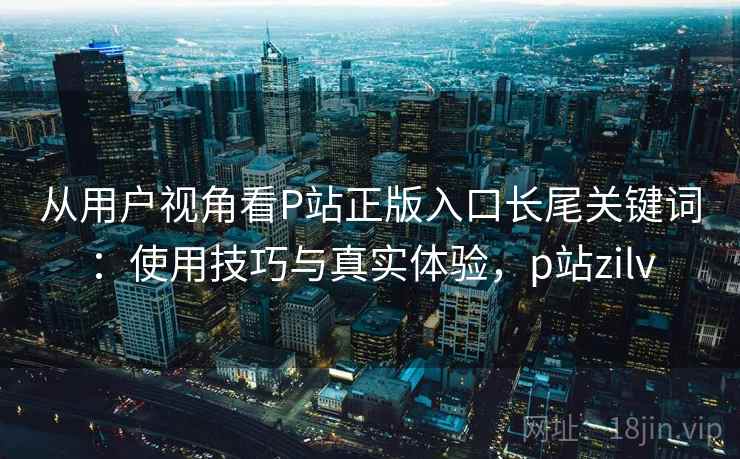 从用户视角看P站正版入口长尾关键词：使用技巧与真实体验，p站zilv