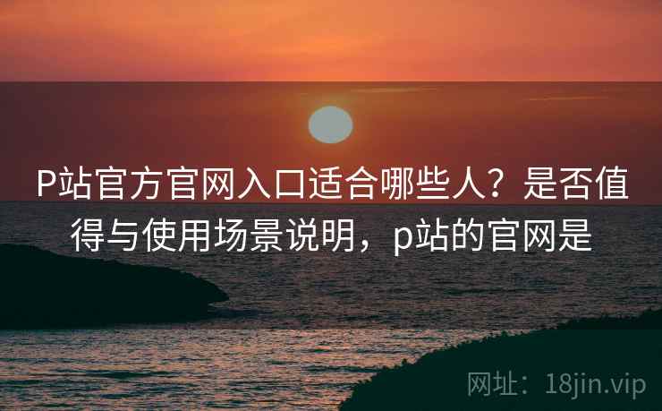 P站官方官网入口适合哪些人?是否值得与使用场景说明,p站的官网是 P站官方官网入口适合哪些人?是否值得与使用场景说明,p站的官网是