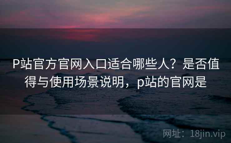 P站官方官网入口适合哪些人？是否值得与使用场景说明，p站的官网是