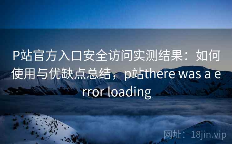 P站官方入口安全访问实测结果：如何使用与优缺点总结，p站there was a error loading