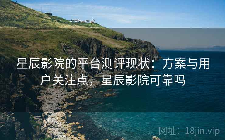 星辰影院的平台测评现状：方案与用户关注点，星辰影院可靠吗
