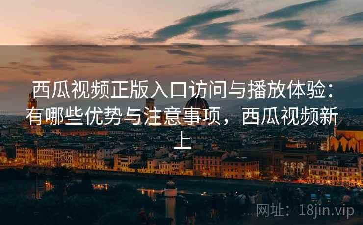 西瓜视频正版入口访问与播放体验：有哪些优势与注意事项，西瓜视频新上
