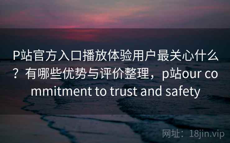 P站官方入口播放体验用户最关心什么?有哪些优势与评价整理,p站our commitment to trust and safety P站官方入口播放体验用户最关心什么?有哪些优势与评价整理,p站our commitment to trust and safety