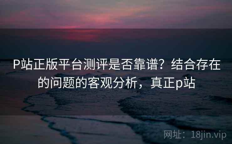 P站正版平台测评是否靠谱？结合存在的问题的客观分析，真正p站
