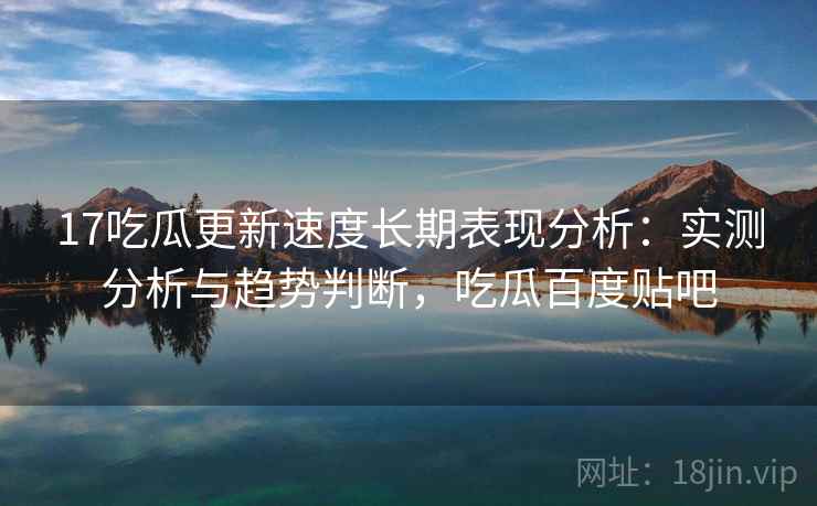 17吃瓜更新速度长期表现分析：实测分析与趋势判断，吃瓜百度贴吧