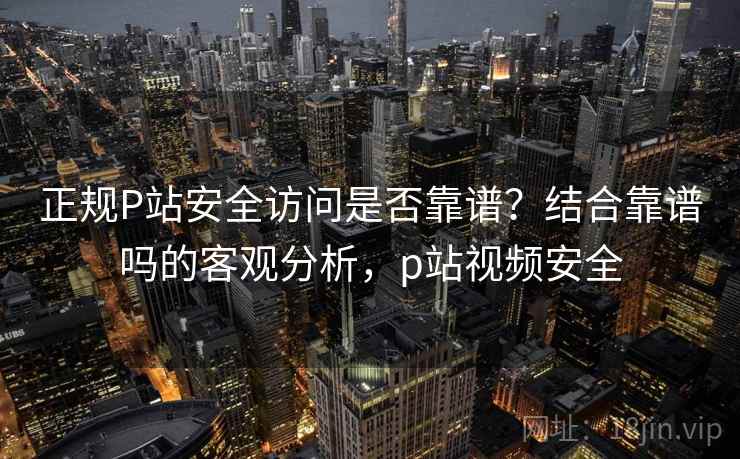 正规P站安全访问是否靠谱？结合靠谱吗的客观分析，p站视频安全