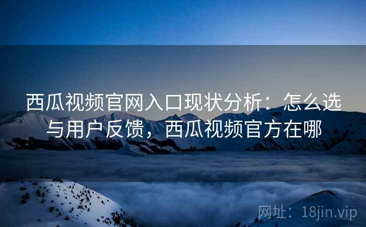 西瓜视频官网入口现状分析：怎么选与用户反馈，西瓜视频官方在哪