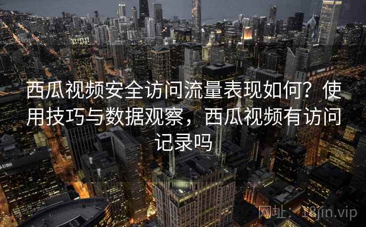西瓜视频安全访问流量表现如何？使用技巧与数据观察，西瓜视频有访问记录吗