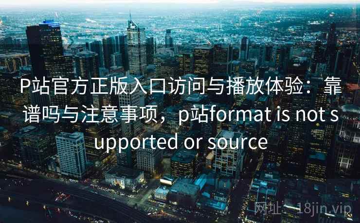 P站官方正版入口访问与播放体验：靠谱吗与注意事项，p站format is not supported or source