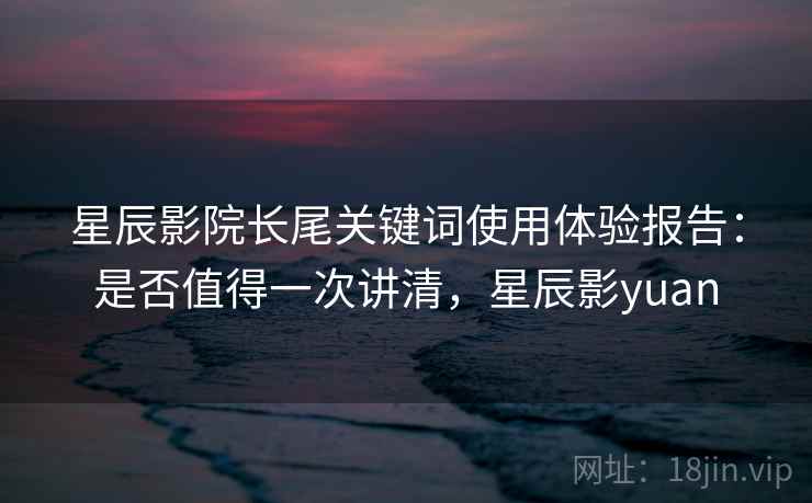 星辰影院长尾关键词使用体验报告：是否值得一次讲清，星辰影yuan