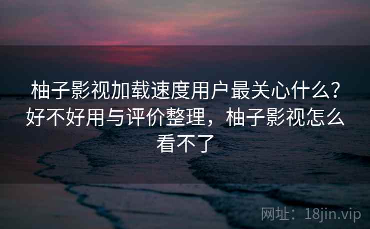 柚子影视加载速度用户最关心什么？好不好用与评价整理，柚子影视怎么看不了