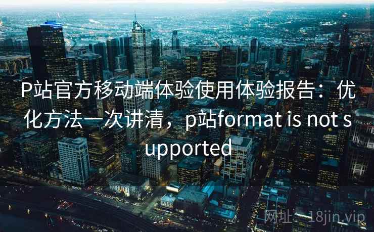 P站官方移动端体验使用体验报告：优化方法一次讲清，p站format is not supported