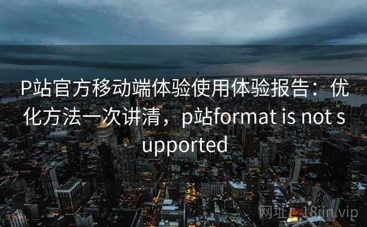 P站官方移动端体验使用体验报告:优化方法一次讲清,p站format is not supported P站官方移动端体验使用体验报告:优化方法一次讲清,p站format is not supported