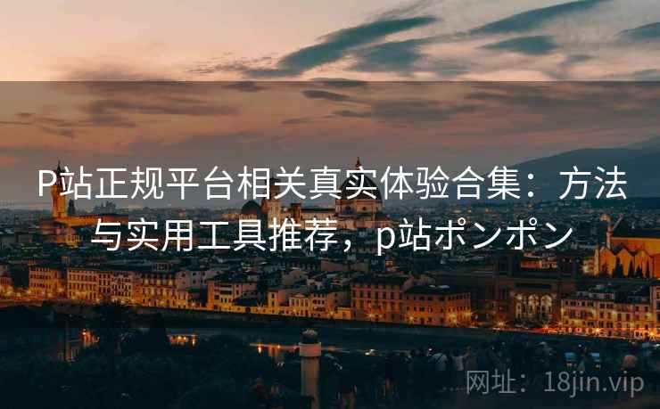 P站正规平台相关真实体验合集：方法与实用工具推荐，p站ポンポン