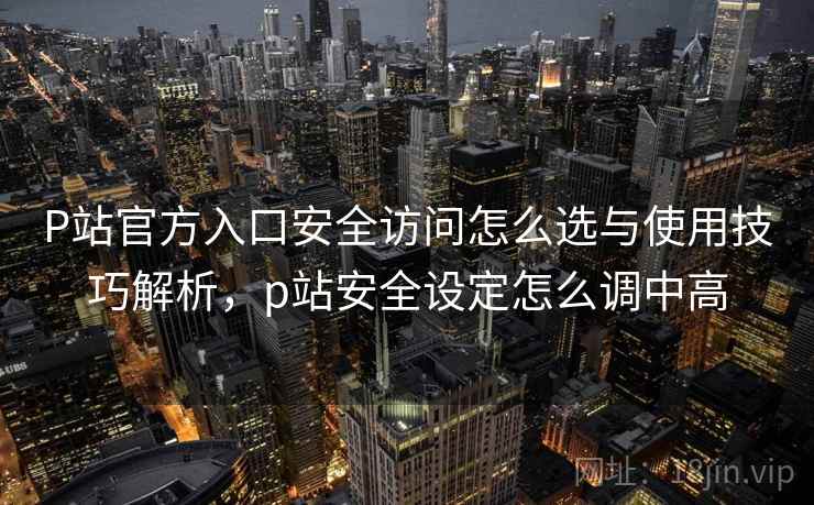P站官方入口安全访问怎么选与使用技巧解析，p站安全设定怎么调中高