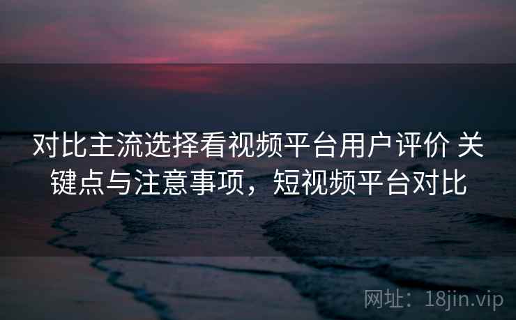 对比主流选择看视频平台用户评价 关键点与注意事项，短视频平台对比