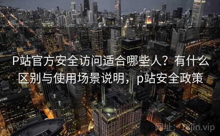 P站官方安全访问适合哪些人?有什么区别与使用场景说明,p站安全政策 P站官方安全访问适合哪些人?有什么区别与使用场景说明,p站安全政策